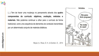 neldav25@gmail.com
(...) Tem de haver uma mudança no pensamento através dos quatro
componentes do currículo: objetivos, avaliação, métodos e
materiais. Não podemos continuar a olhar para o currículo de forma
tradicional, como uma sequência de elementos de conteúdo transmitidas
por um determinado conjunto de materiais didáticos.
Meyer, A., Rose, D. H., & Gordon, D. , 2014
 