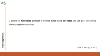 neldav25@gmail.com
(Dias, J., 2014, pp. 171-172)
O conceito de flexibilidade curricular é essencial numa escola para todos uma vez que é um princípio
orientador da gestão do currículo.
 