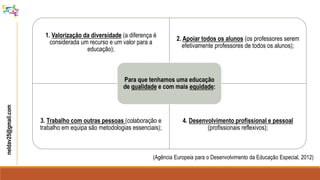 neldav25@gmail.com
(Agência Europeia para o Desenvolvimento da Educação Especial, 2012)
1. Valorização da diversidade (a diferença é
considerada um recurso e um valor para a
educação);
2. Apoiar todos os alunos (os professores serem
efetivamente professores de todos os alunos);
3. Trabalho com outras pessoas (colaboração e
trabalho em equipa são metodologias essenciais);
4. Desenvolvimento profissional e pessoal
(profissionais reflexivos);
Para que tenhamos uma educação
de qualidade e com mais equidade:
 