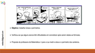  Objetivo: trabalhar áreas e perímetros;
 Verificou-se que alguns alunos têm dificuldades em concretizar após serem dadas as fórmulas;
 Proposta da professora de Matemática: ir para a rua medir a área e o perímetro dos canteiros.
neldav25@gmail.com
 