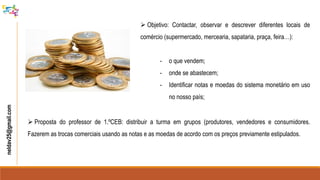  Objetivo: Contactar, observar e descrever diferentes locais de
comércio (supermercado, mercearia, sapataria, praça, feira…):
- o que vendem;
- onde se abastecem;
- Identificar notas e moedas do sistema monetário em uso
no nosso país;
neldav25@gmail.com
 Proposta do professor de 1.ºCEB: distribuir a turma em grupos (produtores, vendedores e consumidores.
Fazerem as trocas comerciais usando as notas e as moedas de acordo com os preços previamente estipulados.
 