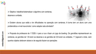  Objetivo: trabalhar/sistematizar o algoritmo com centenas,
dezenas e unidade;
 Existem alunos que estão a ter dificuldades na operação com centenas; A turma tem um aluno com uma
problemática a nível neuromotor: como adaptar esta atividade?
 Proposta da professora de 1.ºCEB: ir para a rua e fazer um jogo de bowling. Os garrafões representavam as
centenas, as garrafas de 1,5l eram as dezenas e as garrafas de 0,5l eram as unidades. 1.º jogavam a bola, viam
quantos objetos deitavam abaixo e de seguida faziam as operações
neldav25@gmail.com
 