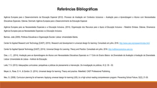 Agência Europeia para o Desenvolvimento da Educação Especial (2012). Processo de Avaliação em Contextos Inclusivos – Avaliação para a Aprendizagem e Alunos com Necessidades
Educativas Especiais, Odense, Denmark: Agência Europeia para o Desenvolvimento da Educação Especial.
Agência Europeia para as Necessidades Especiais e a Educação Inclusiva, (2014). Organização dos Recursos para o Apoio à Educação Inclusiva – Relatório Síntese. Odense, Dinamarca:
Agência Europeia para as Necessidades Especiais e a Educação Inclusiva.
Barroso, João (2005). Políticas Educativas e Organização Escolar. Lisboa: Universidade Aberta.
Center for Applied Research and Technology [CAST]. (2010). Research and development in universal design for learning. Consultado em julho, 2016. http://www.cast.org/research/index.html
Center for Applied Special Technology [CAST]. (2014). Universal Design for Learning: Theory and Practice. Consultado em julho, 2016. http://udltheorypractice.cast.org
Dias, J. C., (2014). Avaliação para as Aprendizagens de Alunos com Necessidades Educativas Especiais no 1.º Ciclo do Ensino Básico: da Diversidade da Avaliação à Avaliação da Diversidade.
Lisboa: Universidade de Lisboa – Instituto de Educação.
Leite, T. S. (2013). Adequações curriculares: perspetivas e práticas de planeamento e intervenção. Da investigação às práticas, III (I). 30 – 52.
Meyer, A., Rose, D. H., & Gordon, D. (2014). Universal design for learning: Theory and practice. Wakefield: CAST Professional Publishing.
Meo, G. (2008). Curriculum planning for all learners: Applying universal design for learning (UDL) to a high school reading comprehension program. Preventing School Failure, 52(2), 21-30.
Referências Bibliográficas
 