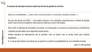 neldav25@gmail.com
O sucesso da educação inclusiva reside nas formas de gestão do currículo.
(Leite, T. S., 2013. pp.53-54)
Requer que os professores (…) ousem correr o risco de reconstruir o currículo face a situações concretas (…).
No caso dos alunos com NEE (…) não podem continuar a ser orientados unicamente para a tomada de decisão
sobre o que se corta no programa, sobre quais as metas que o aluno não atingirá.
Deve incidir na definição de prioridades curriculares, na incorporação no currículo de conhecimentos, procedimentos
e atitudes que são dados como adquiridos noutros alunos.
Análise exaustiva de desempenhos até se perceber como se podem usar os pontos fortes para colmatar
fragilidades.
É, no campo das práticas curriculares que se ganham ou perdem as possibilidades de uma verdadeira inclusão.
 