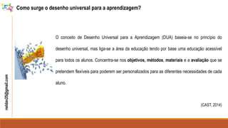neldav25@gmail.com Como surge o desenho universal para a aprendizagem?
O conceito de Desenho Universal para a Aprendizagem (DUA) baseia-se no princípio do
desenho universal, mas liga-se a área da educação tendo por base uma educação acessível
para todos os alunos. Concentra-se nos objetivos, métodos, materiais e a avaliação que se
pretendem flexíveis para poderem ser personalizados para as diferentes necessidades de cada
aluno.
(CAST, 2014)
 