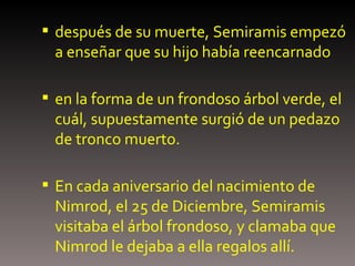 después de su muerte, Semiramis empezó a enseñar que su hijo había reencarnado en la forma de un frondoso árbol verde, el cuál, supuestamente surgió de un pedazo de tronco muerto.  En cada aniversario del nacimiento de Nimrod, el 25 de Diciembre, Semiramis visitaba el árbol frondoso, y clamaba que Nimrod le dejaba a ella regalos allí. 
