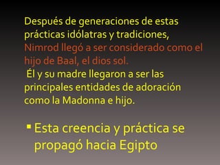Después de generaciones de estas prácticas idólatras y tradiciones, Nimrod llegó a ser considerado como el hijo de Baal, el dios sol.  Él y su madre llegaron a ser las principales entidades de adoración como la Madonna e hijo. Esta creencia y práctica se propagó hacia Egipto 