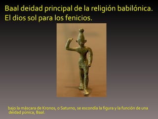 Baal deidad principal de la religión babilónica. El dios sol para los fenicios. bajo la máscara de Kronos, o Saturno, se escondía la figura y la función de una deidad púnica, Baal.  