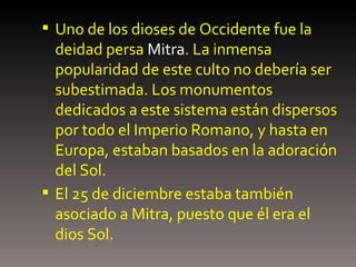 Uno de los dioses de Occidente fue la deidad persa  Mitra . La inmensa popularidad de este culto no debería ser subestimada. Los monumentos dedicados a este sistema están dispersos por todo el Imperio Romano, y hasta en Europa, estaban basados en la adoración del Sol. El 25 de diciembre estaba también asociado a Mitra, puesto que él era el dios Sol. 