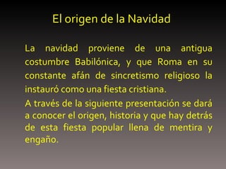 El origen de la Navidad La navidad proviene de una antigua costumbre Babilónica, y que Roma en su constante afán de sincretismo religioso la instauró como una fiesta cristiana. A través de la siguiente presentación se dará a conocer el origen, historia y que hay detrás de esta fiesta popular llena de mentira y engaño. 