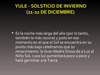 YULE - SOLSTICIO DE INVIERNO   (21-22 DE DICIEMBRE) Es la noche más larga del año (por lo tanto, también la más oscura) y justo en ese momento en el que el Sol se encuentra en su punto más bajo celebramos que su renacimiento: la Gran Madre Diosa da a Luz al Niño Sol, cuya luz aumentará poco a poco y hará germinar a la Tierra. 
