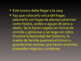 Este tronco debe llegar a la casa  hay que colocarlo cerca del hogar, adornarlo con hojas de plantas perennes como hiedra, acebo o agujas de pino o abeto. Se le hacen regalos en forma de comida y golosinas y se riega con sidra. Durante la festividad del Solsticio, la madre de familia quemará el tronco y guardará las cenizas, que tienen enormes propiedas mágicas y curativas. 