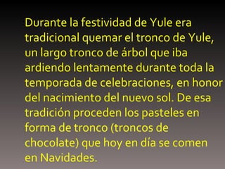 Durante la festividad de Yule era tradicional quemar el tronco de Yule, un largo tronco de árbol que iba ardiendo lentamente durante toda la temporada de celebraciones, en honor del nacimiento del nuevo sol. De esa tradición proceden los pasteles en forma de tronco (troncos de chocolate) que hoy en día se comen en Navidades.   