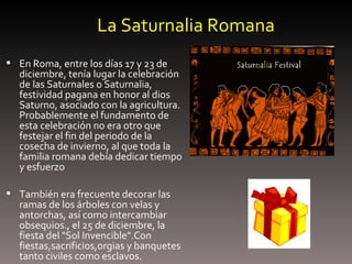 La Saturnalia Romana En Roma, entre los días 17 y 23 de diciembre, tenía lugar la celebración de las Saturnales o Saturnalia, festividad pagana en honor al dios Saturno, asociado con la agricultura. Probablemente el fundamento de esta celebración no era otro que festejar el fin del periodo de la cosecha de invierno, al que toda la familia romana debía dedicar tiempo y esfuerzo  También era frecuente decorar las ramas de los árboles con velas y antorchas, así como intercambiar obsequios., el 25 de diciembre, la fiesta del "Sol Invencible".Con fiestas,sacrificios,orgias y banquetes tanto civiles como esclavos. 