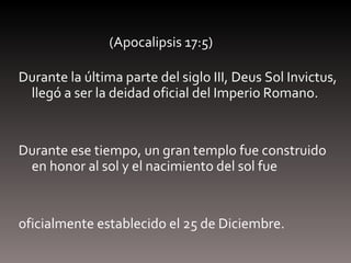 (Apocalipsis 17:5) Durante la última parte del siglo III, Deus Sol Invictus, llegó a ser la deidad oficial del Imperio Romano.  Durante ese tiempo, un gran templo fue construido en honor al sol y el nacimiento del sol fue  oficialmente establecido el 25 de Diciembre.  