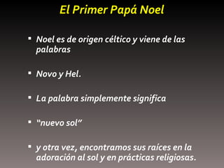 El Primer Papá Noel Noel es de origen céltico y viene de las palabras  Novo y Hel.  La palabra simplemente significa “ nuevo sol” y otra vez, encontramos sus raíces en la adoración al sol y en prácticas religiosas. 