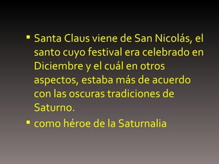 Santa Claus viene de San Nicolás, el santo cuyo festival era celebrado en Diciembre y el cuál en otros aspectos, estaba más de acuerdo con las oscuras tradiciones de Saturno. como héroe de la Saturnalia   