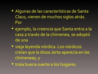 Algunas de las características de Santa Claus, vienen de muchos siglos atrás. Por ejemplo, la creencia que Santa entra a la casa a través de la chimenea, se adoptó de una vieja leyenda nórdica. Los nórdicos creían que la diosa Jerta aparecía en las chimeneas, y traía buena suerte a los hogares. 