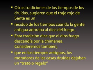 Otras tradiciones de los tiempos de los druídas, sugieren que el traje rojo de Santa es un residuo de los tiempos cuando la gente antigua adoraba al dios del fuego. Esta tradición dice que el dios fuego descendía por la chimenea. Consideremos también, que en los tiempos antiguos, los moradores de las casas druídas dejaban   un “trato o regalo”   