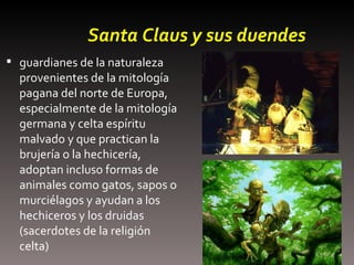 Santa Claus y sus duendes guardianes de la naturaleza provenientes de la mitología pagana del norte de Europa, especialmente de la mitología germana y celta espíritu malvado y que practican la brujería o la hechicería, adoptan incluso formas de animales como gatos, sapos o murciélagos y ayudan a los hechiceros y los druidas (sacerdotes de la religión celta)  