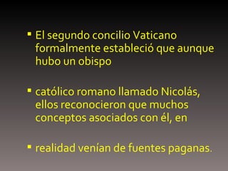 El segundo concilio Vaticano formalmente estableció que aunque hubo un obispo católico romano llamado Nicolás, ellos reconocieron que muchos conceptos asociados con él, en realidad venían de fuentes paganas .  