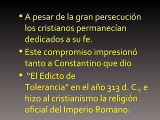 A pesar de la gran persecución  los cristianos permanecían dedicados a su fe.  Este compromiso impresionó tanto a Constantino que dio “ El Edicto de Tolerancia” en el año 313 d. C., e hizo al cristianismo la religión oficial del Imperio Romano. 