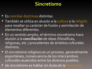 Sincretismo   Es  conciliar   doctrinas  distintas.  También se utiliza en alusión a la  cultura  o la  religión  para resaltar su carácter de fusión y asimilación de elementos diferentes. En un sentido amplio, el término sincretismo hace alusión a la  conciliación  de ideas (filosóficas, religiosas, etc.) procedentes de ámbitos culturales distintos.  El sincretismo religioso es un proceso, generalmente espontáneo, consecuencia de los intercambios culturales acaecidos entre los diversos pueblos. de sincretismo es hablar sin duda de la  Nueva Era 