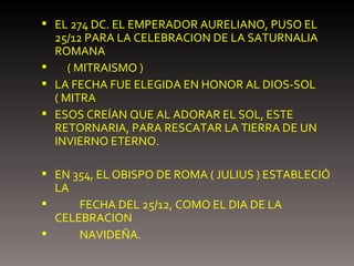 EL 274 DC. EL EMPERADOR AURELIANO, PUSO EL 25/12 PARA LA CELEBRACION DE LA SATURNALIA ROMANA  ( MITRAISMO ) LA FECHA FUE ELEGIDA EN HONOR AL DIOS-SOL ( MITRA  ESOS CREÍAN QUE AL ADORAR EL SOL, ESTE RETORNARIA, PARA RESCATAR LA TIERRA DE UN INVIERNO ETERNO. EN 354, EL OBISPO DE ROMA ( JULIUS ) ESTABLECIÓ LA  FECHA DEL 25/12, COMO EL DIA DE LA CELEBRACION  NAVIDEÑA. 