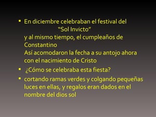 En diciembre celebraban el festival del    “Sol Invicto”  y al mismo tiempo, el cumpleaños de Constantino  Así acomodaron la fecha a su antojo ahora con el nacimiento de Cristo ¿Cómo se celebraba esta fiesta? cortando ramas verdes y colgando pequeñas luces en ellas, y regalos eran dados en el nombre del dios sol 