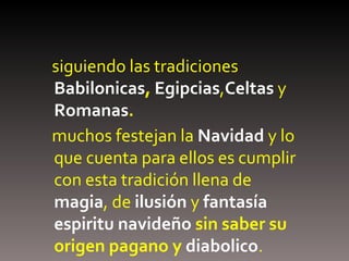 siguiendo las tradiciones  Babilonicas ,   Egipcias , Celtas  y   Romanas . muchos festejan la  Navidad   y lo que cuenta para ellos es cumplir con esta tradición llena de  magia , de  ilusión   y  fantasía   espiritu navideño  sin saber su origen pagano y  diabolico .  