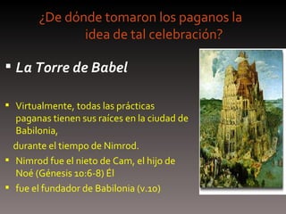 ¿De dónde tomaron los paganos la  idea de tal celebración? La Torre de Babel Virtualmente, todas las prácticas paganas tienen sus raíces en la ciudad de Babilonia, durante el tiempo de Nimrod.  Nimrod fue el nieto de Cam, el hijo de Noé (Génesis 10:6-8) Él fue el fundador de Babilonia (v.10) 