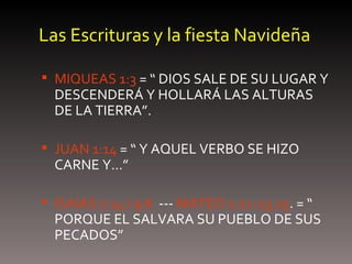 Las Escrituras y la fiesta Navideña MIQUEAS 1:3  = “ DIOS SALE DE SU LUGAR Y DESCENDERÁ Y HOLLARÁ LAS ALTURAS DE LA TIERRA”. JUAN 1:14  = “ Y AQUEL VERBO SE HIZO CARNE Y…” ISAIAS 7:14 / 9:6   ---  MATEO 1:21-23,25 . = “ PORQUE EL SALVARA SU PUEBLO DE SUS PECADOS” 