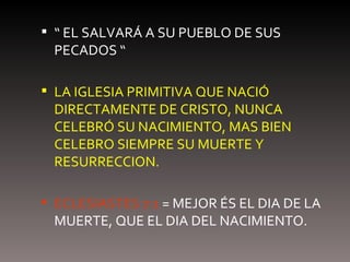 “  EL SALVARÁ A SU PUEBLO DE SUS PECADOS “ LA IGLESIA PRIMITIVA QUE NACIÓ DIRECTAMENTE DE CRISTO, NUNCA CELEBRÓ SU NACIMIENTO, MAS BIEN CELEBRO SIEMPRE SU MUERTE Y RESURRECCION. ECLESIASTES 7:1  = MEJOR ÉS EL DIA DE LA MUERTE, QUE EL DIA DEL NACIMIENTO. 