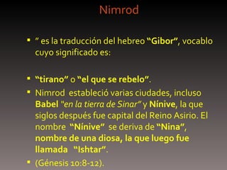 Nimrod ”  es la traducción del hebreo  “Gibor” , vocablo cuyo significado es: “ tirano”  o  “el que se rebelo” .  Nimrod  estableció varias ciudades, incluso  Babel   “en la tierra de Sinar”  y  Nínive , la que siglos después fue capital del Reino Asirio. El nombre  “Nínive”   se deriva de  “Nina” ,  nombre de una diosa, la que luego fue llamada   “Ishtar” .  (Génesis 10:8-12).   