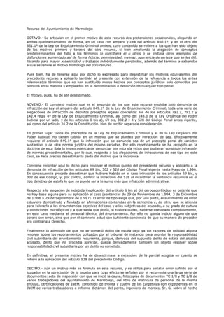 Recurso del Ayuntamiento de Marmolejo:
OCTAVO.- Se articulan en el primer motivo de este recurso dos pretensiones casacionales, alegando en
ambas quebrantamiento de forma, en un caso con amparo y cita del artículo 850.1º, y en el otro del
851.1º de la Ley de Enjuiciamiento Criminal ambos, cuyo contenido se refiere a los que han sido objeto
de los motivos primero y tercero del otro recurso, si bien ampliando la alegación de conceptos
predeterminantes del fallo a los términos lo concibiera él u otros o se imitara otros ejemplos de
disfunciones aumentado así de forma ficticia, permisividad, inveraz, apariencia de certeza que se les dió,
librando para mayor autenticidad y trabajos indebidamente percibidos, además del término a sabiendas
a que se refiere el motivo homólogo del otro recurso.
Pues bien, ha de tenerse aquí por dicho lo expresado para desestimar los motivos equivalentes del
precedente recurso y aplicarlo también al presente con extensión de la referencia a todos los antes
relacionados términos que no han sustituído meros hechos por conceptos jurídicos solo conocidos por
técnicos en la materia y empleados en la denominación o definición de cualquier tipo penal.
El motivo, pues, ha de ser desestimado.
NOVENO.- El complejo motivo que es el segundo de los que este recurso engloba bajo denuncia de
infracción de Ley al amparo del artículo 849.1º de la Ley de Enjuiciamiento Criminal, toda una serie de
alegaciones de infracción de distintos preceptos legales concretos: los de los artículos 792.2, 793.2 y
142.4 regla 4ª de la Ley de Enjuiciamiento Criminal, así como del 248.3 de la Ley Orgánica del Poder
Judicial por un lado, y de los artículos 6 bis a), 69 bis, 302.2 y 4 y 528 del Código Penal antes vigente,
así como del artículo 24.2 de la Constitución. Han de recibir separada consideración.
En primer lugar todos los preceptos de la Ley de Enjuiciamiento Criminal y el de la Ley Orgánica del
Poder Judicial, no tienen cabida en un motivo que se plantea por infracción de Ley. Efectivamente
requiere el artículo 849.1º que la infracción que se denuncia sea de un precepto penal de carácter
sustantivo o de otra norma jurídica del mismo carácter. Por ello repetidamente se ha recogido en la
doctrina de esta Sala la improcedencia de denunciar por esta vía vicios que pudieran constituir infracción
de normas procedimentales, por lo que, respecto a las alegaciones de infracciones de ese tipo en este
caso, se hace preciso desestimar la parte del motivo que la incorpora.
Conviene recordar aquí lo dicho para resolver el motivo quinto del precedente recurso y aplicarlo a la
denuncia de infracción de los artículos 69 bis, 302 y 528 del Código Penal vigente hasta Mayo de 1.996.
En consecuencia procede desestimar que hubiera habido en el caso infracción de los artículos 69 bis, y
302 de ese Código, y, por contra, admitir la infracción del 528 al incardinar la sentencia recurrida en el
tipo delictivo de estafa lo que no puede ser a lo sumo más que infracción administrativa.
Respecto a la alegación de indebida inaplicación del artículo 6 bis a) del derogado Código es patente que
no hay base alguna para su aplicación al caso (sentencias de 29 de Noviembre de 1.994, 3 de Diciembre
de 1.996 y 29 de Septiembre de 1.997). El error de tipo exige que, por una parte, el sufrimiento de error
estuviera demostrado y fundado en afirmaciones contenidas en la sentencia y, de otro, que se atienda
para valorarlo a las circunstancias objetivas del caso y a las subjetivas del acusado, a su grado de cultura
y condiciones psicológicas y a que sabía que podía, si tuviera dudas, haberse asesorado cumplidamente,
en este caso mediante el personal técnico del Ayuntamiento. Por ello no queda indicio alguno de que
obrara con error, sino que por el contrario actuó con suficiente conciencia de que su manera de proceder
era contraria a Derecho.
Finalmente la admisión de que no se cometió delito de estafa deja ya sin razones de utilidad alguna
resolver sobre los razonamientos utilizados por el tribunal de instancia para acordar la responsabilidad
civil subsidiaria del ayuntamiento recurrente, porque, derivada del supuesto delito de estafa del alcalde
acusado, delito que no procedía apreciar, queda derivadamente también sin objeto resolver sobre
responsabilidad civil subsidiaria por un delito no cometido.
En definitiva, el presente motivo ha de desestirmase a excepción de la parcial acogida en cuanto se
refiere a la aplicación del artículo 528 del precedente Código.
DECIMO.- Aún un motivo más se formula en este recurso, y se utiliza para señalar error sufrido por el
juzgador en la apreciación de la prueba para cuyo efecto se señalan por el recurrente una larga serie de
documentos: acta de inspección con que se inició la causa, fotocopias de documentos TC 1/8 y TC 2/8 de
varios trabajadores del ayuntamiento de Marmolejo, del libro de matrícula de personal de la misma
entidad, certificaciones de INEM, contenido de treinta y cuatro de las carpetillas con expedientes en el
INEM de varios trabajadores e informe dictámen del perito, ingeniero de montes, Sr. G. sobre el hecho
 