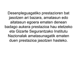 Desenpleguagatiko prestazioren bat jasotzen ari bazara, amatasun edo aitatasun egoera ematen denean badago aukera prestazioa hau etetzeko eta Gizarte Segurantzako Institutu Nazionalak amatasunagatik ematen duen prestazioa jasotzen hasteko. 