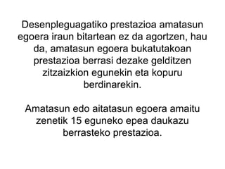 Desenpleguagatiko prestazioa amatasun egoera iraun bitartean ez da agortzen, hau da, amatasun egoera bukatutakoan prestazioa berrasi dezake gelditzen zitzaizkion egunekin eta kopuru berdinarekin.   Amatasun edo aitatasun egoera amaitu zenetik 15 eguneko epea daukazu berrasteko prestazioa. 