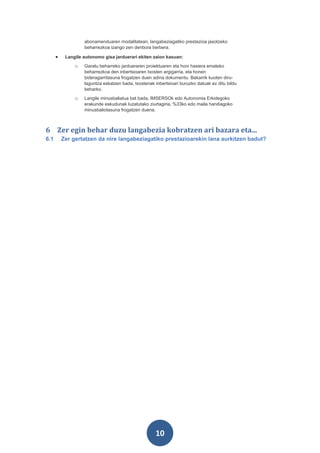 abonamenduaren modalitatean, langabeziagatiko prestazioa jasotzeko
                   beharrezkoa izango zen denbora berbera.

      •    Langile autonomo gisa jarduerari ekiten zaion kasuan:
               o   Garatu beharreko jardueraren proiektuaren eta honi hasiera emateko
                   beharrezkoa den inbertsioaren txosten argigarria, eta honen
                   bideragarritasuna frogatzen duen adina dokumentu. Bakarrik kuoten diru-
                   laguntza eskatzen bada, txostenak inbertsioari buruzko datuak ez ditu bildu
                   beharko.
               o   Langile minusbaliatua bat bada, IMSERSOk edo Autonomia Erkidegoko
                   erakunde eskudunak luzatutako ziurtagiria, %33ko edo maila handiagoko
                   minusbaliotasuna frogatzen duena.



6 Zer egin behar duzu langabezia kobratzen ari bazara eta...
6.1       Zer gertatzen da nire langabeziagatiko prestazioarekin lana aurkitzen badut?




                                                      10
 