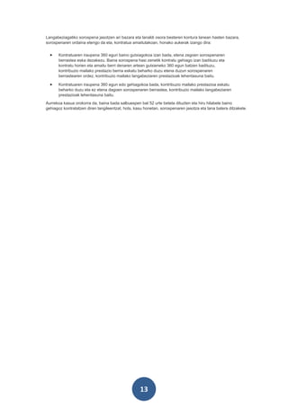 Langabeziagatiko sorospena jasotzen ari bazara eta lanaldi osora besteren kontura lanean hasten bazara,
sorospenaren ordaina etengo da eta, kontratua amaitutakoan, honako aukerak izango dira:


  •   Kontratuaren iraupena 360 egun baino gutxiagokoa izan bada, etena zegoen sorospenaren
      berrastea eska dezakezu. Baina sorospena hasi zenetik kontratu gehiago izan badituzu eta
      kontratu horien eta amaitu berri denaren artean gutxieneko 360 egun batzen badituzu,
      kontribuzio mailako prestazio berria eskatu beharko duzu etena duzun sorospenaren
      berrastearen ordez, kontribuzio mailako langabeziaren prestazioak lehentasuna baitu.

  •   Kontratuaren iraupena 360 egun edo gehiagokoa bada, kontribuzio mailako prestazioa eskatu
      beharko duzu eta ez etena dagoen sorospenaren berrastea, kontribuzio mailako langabeziaren
      prestazioak lehentasuna baitu.
Aurrekoa kasua orokorra da, baina bada salbuespen bat 52 urte beteta dituzten eta hiru hilabete baino
gehiagoz kontratatzen diren langileentzat, hots, kasu honetan, sorospenaren jasotza eta lana batera ditzakete.




                                                   13
 