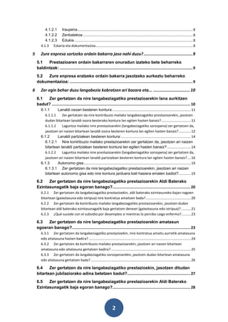 4.1.2.1 Iraupena........................................................................................................................ 8
          4.1.2.2 Zenbatekoa .................................................................................................................. 8
          4.1.2.3 Edukia ........................................................................................................................... 8
       4.1.3 Eskaria eta dokumentazioa..................................................................................................... 8

5      Zure enpresa sortzeko ordain bakarra jaso nahi duzu? ........................................ 9
    5.1   Prestazioaren ordain bakarraren onuradun izateko bete beharreko
    baldintzak: ...................................................................................................................... 9
    5.2  Zure enpresa eratzeko ordain bakarra jasotzeko aurkeztu beharreko
    dokumentazioa: ............................................................................................................. 9

6      Zer egin behar duzu langabezia kobratzen ari bazara eta... .............................. 10
    6.1  Zer gertatzen da nire langabeziagatiko prestazioarekin lana aurkitzen
    badut? ........................................................................................................................... 10
       6.1.1     Lanaldi osoan besteren kontura: ................................................................................. 11
         6.1.1.1    Zer gertatzen da nire kontribuzio mailako langabeziagatiko prestazioarekin, jasotzen
         dudan bitartean lanaldi osora besterako kontura lan egiten hasten banaiz? ............................... 11
         6.1.1.2    Laguntza mailako nire prestazioarekin (langabeziagatiko sorospena) zer gertatzen da,
         jasotzen ari naizen bitartean lanaldi osora besteren kontura lan egiten hasten banaiz? ............. 12
       6.1.2     Lanaldi partzialean besteren kontura: ........................................................................ 14
         6.1.2.1 Nire kontribuzio mailako prestazioarekin zer gertatzen da, jasotzen ari naizen
         bitartean lanaldi partzialean besteren kontura lan egiten hasten banaiz? ......................... 14
         6.1.2.2    Laguntza mailako nire prestazioarekin (langabeziagatiko sorospena) zer gertatzen da,
         jasotzen ari naizen bitartean lanaldi partzialean besteren kontura lan egiten hasten banaiz? .... 16
       6.1.3     Autonomo gisa ............................................................................................................... 19
         6.1.3.1 Zer gertatzen da nire langabeziagatiko prestazioarekin, jasotzen ari naizen
         bitartean autonomo gisa edo nire kontura jarduera bati hasiera ematen badiot?............. 19

    6.2   Zer gertatzen da nire langabeziagatiko prestazioarekin Aldi Baterako
    Ezintasunagatik baja egoran banago? ..................................................................... 20
       6.2.1 Zer gertatzen da langabeziagatiko prestazioekin, aldi baterako ezintasuneko bajan nagoen
       bitartean (gaixotasuna edo istripua) nire kontratua amaitzen bada? ............................................... 20
       6.2.2 Zer gertatzen da kontribuzio mailako langabeziagatiko prestazioarekin, jasotzen dudan
       bitartean aldi baterako ezintasunagatik baja gertatzen denean (gaixotasuna edo istripua)? .......... 21
       6.2.3 ¿Qué sucede con el subsidio por desempleo si mientras lo percibo caigo enfermo? .......... 23

    6.3   Zer gertatzen da nire langabeziagatiko prestazioarekin amatasun
    egoeran banago? ......................................................................................................... 23
       6.3.1 Zer gertatzen da langabeziagatiko prestazioekin, nire kontratua amaitu aurretik amatasuna
       edo aitatasuna hasten badira? .......................................................................................................... 24
       6.3.2 Zer gertatzen da kontribuzio mailako prestazioarekin, jasotzen ari naizen bitartean
       amatasuna edo aitatasuna gertatzen badira? ................................................................................... 25
       6.3.3 Zer gertatzen da langabeziagatiko sorospenarekin, jasotzen dudan bitartean amatasuna
       edo aitatasuna gertatzen bada? ........................................................................................................ 26

    6.4    Zer gertatzen da nire langabeziagatiko prestazioekin, jasotzen ditudan
    bitartean jubilaziorako adina betetzen badut?........................................................ 27
    6.5   Zer gertatzen da nire langabeziagatiko prestazioarekin Aldi Baterako
    Ezintasunagatik baja egoran banago? ..................................................................... 28




                                                                         2
 