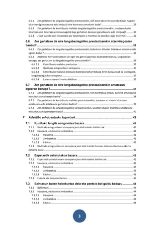 6.5.1 Zer gertatzen da langabeziagatiko prestazioekin, aldi baterako ezintasuneko bajan nagoen
       bitartean (gaixotasuna edo istripua) nire kontratua amaitzen bada? ............................................... 29
       6.5.2 Zer gertatzen da kontribuzio mailako langabeziagatiko prestazioarekin, jasotzen dudan
       bitartean aldi baterako ezintasunagatik baja gertatzen denean (gaixotasuna edo istripua)? .......... 30
       6.5.3 ¿Qué sucede con el subsidio por desempleo si mientras lo percibo caigo enfermo? .......... 32

    6.6   Zer gertatzen da nire langabeziagatiko prestazioarekin atzerrira joaten
    banaiz? .......................................................................................................................... 32
       6.6.1 Zer gertatzen da langabeziagatiko prestazioekin, kobratzen ditudan bitartean atzerrira alde
       egiten badut?..................................................................................................................................... 33
       6.6.2 Atzerriko herrialde batean lan egin eta gero Espainiara bueltatzen banaiz, langabezian
       banago, zer gertatzen da langabeziagatiko prestazioekin? ............................................................... 36
          6.6.2.1   Kontribuzio mailako prestazioa: .................................................................................. 37
          6.6.2.2   Itzulitako emigranteen sorospena: .............................................................................. 37
          6.6.2.3   Kontribuzio mailako prestazio baterako beharrezkoak diren kotizazioak ez izateagatik,
          langabeziagatiko sorospena: ......................................................................................................... 37
          6.6.2.4   Laneratzearen Errenta Aktiboa: ................................................................................... 37

    6.7   Zer gertatzen da nire langabeziagatiko prestazioarekin amatasun
    egoeran banago? ......................................................................................................... 37
       6.7.1 Zer gertatzen da langabeziagatiko prestazioekin, nire kontratua amaitu aurretik amatasuna
       edo aitatasuna hasten badira? .......................................................................................................... 38
       6.7.2 Zer gertatzen da kontribuzio mailako prestazioarekin, jasotzen ari naizen bitartean
       amatasuna edo aitatasuna gertatzen badira? ................................................................................... 39
       6.7.3 Zer gertatzen da langabeziagatiko sorospenarekin, jasotzen dudan bitartean amatasuna
       edo aitatasuna gertatzen bada? ........................................................................................................ 40

7      Kolektibo zehatzentzako laguntzak. .................................................................. 41
    7.1        Itzulitako langile emigrantea bazara.............................................................. 41
       7.1.1 Itzulitako emigranteen sorospena jaso ahal izateko baldintzak: .......................................... 41
       7.1.2 Iraupena, edukia eta zenbatekoa ......................................................................................... 42
          7.1.2.1   Iraupena ....................................................................................................................... 42
          7.1.2.2   Zenbatekoa .................................................................................................................. 42
          7.1.2.3   Edukia .......................................................................................................................... 42
       7.1.3 Itzulitako emigrantearen sorospena jaso ahal izateko honako dokumentazioa aurkeztu
       beharra duzu:..................................................................................................................................... 42

    7.2        Espetxetik askatutakoa bazara. ..................................................................... 42
       7.2.1 Espetxetik askatutakoen sorospena jaso ahal izateko baldintzak: ....................................... 42
       7.2.2 Iraupena, edukia eta zenbatekoa ......................................................................................... 43
          7.2.2.1 Iraupena ....................................................................................................................... 43
          7.2.2.2 Zenbatekoa .................................................................................................................. 43
          7.2.2.3 Edukia .......................................................................................................................... 43
       7.2.3 Eskaria eta dokumentazioa................................................................................................... 43

    7.3        Ezintasun baten hobekuntza dela-eta pentsio bat galdu baduzu ............. 43
       7.3.1 Baldintzak ............................................................................................................................. 43
       7.3.2 Iraupena, edukia eta zenbatekoa ......................................................................................... 44
          7.3.2.1 Iraupena ....................................................................................................................... 44
          7.3.2.2 Zenbatekoa .................................................................................................................. 44
          7.3.2.3 Edukia .......................................................................................................................... 44




                                                                           3
 