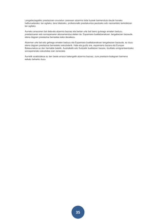 Langabeziagatiko prestazioen onuradun zarenean atzerrira bidai luzeak baimenduta daude honako
helburuetarako: lan egiteko, lana bilatzeko, profesionalki prestakuntza jasotzeko edo nazioarteko lankidetzan
lan egiteko.

Aurreko arrazoiren bat dela-eta atzerrira bazoaz eta bertan urte bat baino gutxiago ematen baduzu,
prestazioaren edo sorospenaren abonamendua eteten da. Espainiara bueltatzerakoan, langabezian bazaude,
etena dagoen prestazioa berrastea eska dezakezu.

Atzerrian urte bat edo gehiago ematen baduzu eta Espainiara bueltatzerakoan langabezian bazaude, ez duzu
etena dagoen prestazioa berrasteko eskubiderik. Hala eta guztiz ere, espainiarra bazara eta Europar
Batasunekoa ez den herrialde batetik, Australiatik edo Suitzatik bueltatzen bazara, itzulitako emigranteentzako
sorospenerako eskubidea izan zenezake.

Aurretik azaldutakoa ez den beste arrazoi batengatik atzerrira bazoaz, zure prestazio-bulegoan baimena
eskatu beharko duzu.




                                                    35
 