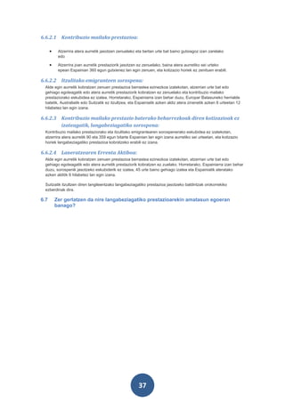 6.6.2.1 Kontribuzio mailako prestazioa:

      •    Atzerrira atera aurretik jasotzen zenuelako eta bertan urte bat baino gutxiagoz izan zarelako
           edo

      •    Atzerrira joan aurretik prestaziorik jasotzen ez zenuelako, baina atera aurretiko sei urteko
           epean Espainian 360 egun gutxienez lan egin zenuen, eta kotizazio horiek ez zenituen erabili.

6.6.2.2 Itzulitako emigranteen sorospena:
 Alde egin aurretik kobratzen zenuen prestazioa berrastea ezinezkoa izatekotan, atzerrian urte bat edo
 gehiago egoteagatik edo atera aurretik prestaziorik kobratzen ez zenuelako eta kontribuzio mailako
 prestaziorako eskubidea ez izatea. Horretarako, Espainiarra izan behar duzu, Europar Batasuneko herrialde
 batetik, Australiatik edo Suitzatik ez itzultzea, eta Espainiatik azken aldiz atera zinenetik azken 6 urteetan 12
 hilabetez lan egin izana.

6.6.2.3 Kontribuzio mailako prestazio baterako beharrezkoak diren kotizazioak ez
        izateagatik, langabeziagatiko sorospena:
 Kontribuzio mailako prestaziorako eta itzulitako emigrantearen sorospenerako eskubidea ez izatekotan,
 atzerrira atera aurretik 90 eta 359 egun bitarte Espainian lan egin izana aurretiko sei urteetan, eta kotizazio
 horiek langabeziagatiko prestazioa kobratzeko erabili ez izana.

6.6.2.4 Laneratzearen Errenta Aktiboa:
 Alde egin aurretik kobratzen zenuen prestazioa berrastea ezinezkoa izatekotan, atzerrian urte bat edo
 gehiago egoteagatik edo atera aurretik prestaziorik kobratzen ez zuelako. Horretarako, Espainiarra izan behar
 duzu, sorospenik jasotzeko eskubiderik ez izatea, 45 urte baino gehiago izatea eta Espainiatik ateratako
 azken alditik 6 hilabetez lan egin izana.

 Suitzatik itzultzen diren langileentzako langabeziagatiko prestazioa jasotzeko baldintzak orokorrekiko
 ezberdinak dira.

6.7       Zer gertatzen da nire langabeziagatiko prestazioarekin amatasun egoeran
          banago?




                                                        37
 