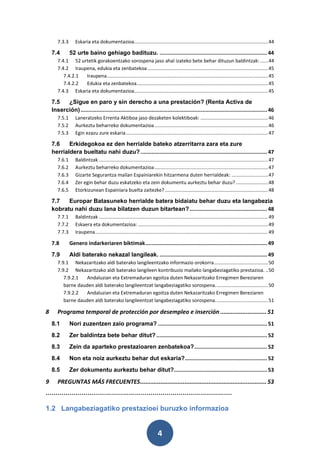 7.3.3      Eskaria eta dokumentazioa................................................................................................... 44

    7.4        52 urte baino gehiago badituzu. .................................................................... 44
       7.4.1 52 urtetik gorakoentzako sorospena jaso ahal izateko bete behar dituzun baldintzak: ...... 44
       7.4.2 Iraupena, edukia eta zenbatekoa ......................................................................................... 45
          7.4.2.1 Iraupena ....................................................................................................................... 45
          7.4.2.2 Edukia eta zenbatekoa ................................................................................................. 45
       7.4.3 Eskaria eta dokumentazioa................................................................................................... 45

    7.5   ¿Sigue en paro y sin derecho a una prestación? (Renta Activa de
    Inserción) ...................................................................................................................... 46
       7.5.1      Laneratzeko Errenta Aktiboa jaso dezaketen kolektiboak: .................................................. 46
       7.5.2      Aurkeztu beharreko dokumentazioa .................................................................................... 46
       7.5.3      Egin ezazu zure eskaria ......................................................................................................... 47

    7.6    Erkidegokoa ez den herrialde bateko atzerritarra zara eta zure
    herrialdera bueltatu nahi duzu? ................................................................................ 47
       7.6.1      Baldintzak ............................................................................................................................. 47
       7.6.2      Aurkeztu beharreko dokumentazioa .................................................................................... 47
       7.6.3      Gizarte Segurantza mailan Espainiarekin hitzarmena duten herrialdeak: ........................... 47
       7.6.4      Zer egin behar duzu eskatzeko eta zein dokumentu aurkeztu behar duzu? ........................ 48
       7.6.5      Etorkizunean Espainiara buelta zaitezke? ............................................................................ 48

    7.7   Europar Batasuneko herrialde batera bidaiatu behar duzu eta langabezia
    kobratu nahi duzu lana bilatzen duzun bitartean? ................................................. 48
       7.7.1      Baldintzak ............................................................................................................................. 49
       7.7.2      Eskaera eta dokumentazioa: ................................................................................................ 49
       7.7.3      Iraupena................................................................................................................................ 49

    7.8        Genero indarkeriaren biktimak ............................................................................. 49
    7.9        Aldi baterako nekazal langileak. .................................................................... 49
       7.9.1 Nekazaritzako aldi baterako langileentzako informazio orokorra ........................................ 50
       7.9.2 Nekazaritzako aldi baterako langileen kontribuzio mailako langabeziagatiko prestazioa. .. 50
          7.9.2.1  Andaluzian eta Extremaduran egoitza duten Nekazaritzako Erregimen Bereziaren
          barne dauden aldi baterako langileentzat langabeziagatiko sorospena. ...................................... 50
          7.9.2.2  Andaluzian eta Extremaduran egoitza duten Nekazaritzako Erregimen Bereziaren
          barne dauden aldi baterako langileentzat langabeziagatiko sorospena. ...................................... 51

8      Programa temporal de protección por desempleo e inserción ........................... 51
    8.1        Nori zuzentzen zaio programa? ..................................................................... 51
    8.2        Zer baldintza bete behar ditut? ...................................................................... 52
    8.3        Zein da aparteko prestazioaren zenbatekoa? .............................................. 52
    8.4        Non eta noiz aurkeztu behar dut eskaria? .................................................... 52
    8.5        Zer dokumentu aurkeztu behar ditut?........................................................... 53

9      PREGUNTAS MÁS FRECUENTES .......................................................................... 53
………………………………………………………………………………….
1.2 Langabeziagatiko prestazioei buruzko informazioa


                                                                           4
 