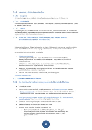 7.1.2      Iraupena, edukia eta zenbatekoa

7.1.2.1 Iraupena
 Sei hilabete, iraupen berbereko beste bi epez luza daitezkeenak gehinenez 18 hilabete arte.

7.1.2.2 Zenbatekoa
 Langabeziagatiko sorospenaren hileko zenbatekoa, Efektu Anitzen Errentaren Adierazle Publikoaren %80koa
 da: 426 euro hilero 2011an.

7.1.2.3 Edukia
 Langile langabetuei zuzendutako lanbide hezkuntza, hobekuntza, orientazio, birmoldatze eta laneratzerako
 ekintza zehatzetarako eskubidea du langabeziagatiko sorospenaren onuradunak, baita enplegu egonkorraren
 sustapena helburu duten beste edozeinetarako ere.

7.1.3      Itzulitako emigrantearen sorospena jaso ahal izateko honako
           dokumentazioa aurkeztu beharra duzu:



 Eskaria aurkezteko epea 15 egun baliodunekoa da, itxaron hilabetea bete eta hurrengo egunetik zenbatzen
 hasita. Itxaron hilabetea itzulera ostean enplegu eskatzaile izena ematen denetik zenbatzen hasten da.

 Aurkeztu beharreko dokumentazioa honakoa da:


      •    Eskariaren eredu ofiziala .
           Eskarirako inprimakiak honakoa biltzen du: eskatzailearen errenten aitorpena, banku-
           helbiderapenaren datuak, jarduera konpromisoa eta AEATk (Zerga Agentzia) informazioa
           eskatzeko baimena.

      •    Eskatzailearen nortasun dokumentua (aurkeztea nahikoa da, datu horiek baieztatzeko):
           Nortasun Agiri Nazionala edo Atzerritarren nortasun txartela.

      •    Gobernuko Ordezkaritzen edo Azpiordezkaritzen Lan edo Gizarte Gaien Sailek edo Bulegoek
           luzatutako itzulitako emigrantearen ziurtagiria.

      •    Soil-soilik erakunde kudeatzaileak eskatzen badu, errenten frogagiria.
 Inprimakien ereduetara joan.

7.2       Espetxetik askatutakoa bazara.

7.2.1      Espetxetik askatutakoen sorospena jaso ahal izateko baldintzak:

      •    Langabezian egotea.

      •    Hilabete batez enplegu eskatzaile izena emanda egotea eta Jarduera Konpromisoa sinatzea.
             Enplegu eskaintza egokirik ukatu ez izana, eta lanbide sustapen, hezkuntza edo birmoldaketa ekintzetan
             parte hartzea ukatu ez izan, bidezko arrazoirik ez bada, enplegu eskatzaile gisa izena eman denetik.


      •    Beren jatorria edozein bada ere, lanbide arteko gutxieneko soldataren %75 baino handiagoko
           errentarik ez izatea, bi aparteko ordainen zati proportzionala kenduta.

      •    Kontribuzio mailako langabeziagatiko prestaziorako eskubiderik ez izatea.

      •    Askatasun gabetzak sei hilabete edo gehiago iraun izana.

      •    Sorospen honen onuradun honakoak izan daitezke ere:
               o    Barrurapen-zentro batetik askatutako adingabekoak, non delitu gisa
                    tipifikatutako gertakizunen gertaeren ondorioz sartu diren, sei hilabetez edo
                    gehiagoz askatasun gabetza izateaz gain, askatutako unean 16 urtetik
                    gorakoak baldin badira.




                                                           42
 