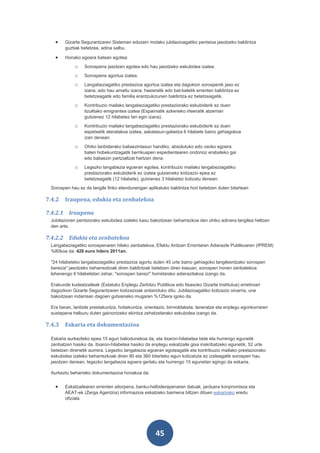 •    Gizarte Segurantzaren Sisteman edozein motako jubilazioagatiko pentsioa jasotzeko baldintza
        guztiak betetzea, adina salbu.

   •    Honako egoera batean egotea:
            o    Sorospena jasotzen egotea edo hau jasotzeko eskubidea izatea.
            o    Sorospena agortua izatea.
            o    Langabeziagatiko prestazioa agortua izatea eta dagokion sorospenik jaso ez
                 izana, edo hau amaitu izana, hasieratik edo bat-batetik errenten baldintza ez
                 betetzeagatik edo familia erantzukizunen baldintza ez betetzeagatik.
            o    Kontribuzio mailako langabeziagatiko prestaziorako eskubiderik ez duen
                 itzulitako emigrantea izatea (Espainiatik azkeneko irteeratik atzerrian
                 gutxienez 12 hilabetez lan egin izana).
            o    Kontribuzio mailako langabeziagatiko prestaziorako eskubiderik ez duen
                 espetxetik ateratakoa izatea, askatasun-gabetza 6 hilabete baino gehiagokoa
                 izan denean.
            o    Ohiko lanbiderako baliaezintasun handiko, absolutuko edo osoko egoera
                 baten hobekuntzagatik berrikuspen espedientearen ondorioz erabateko gai
                 edo baliaezin partzialtzat hartzen dena.
            o    Legezko langabezia egoeran egotea, kontribuzio mailako langabeziagatiko
                 prestaziorako eskubiderik ez izatea gutxieneko kotizazio epea ez
                 betetzeagatik (12 hilabete), gutxienez 3 hilabetez kotizatu denean.
 Sorospen hau ez da langile finko etendunengan aplikatuko baldintza hori betetzen duten bitartean

7.4.2   Iraupena, edukia eta zenbatekoa

7.4.2.1 Iraupena
 Jubilazioren pentsiorako eskubidea izateko kasu bakoitzean beharrezkoa den ohiko adinera langilea heltzen
 den arte.

7.4.2.2 Edukia eta zenbatekoa
 Langabeziagatiko sorospenaren hileko zenbatekoa, Efektu Anitzen Errentaren Adierazle Publikoaren (IPREM)
 %80koa da: 426 euro hilero 2011an.

 "24 hilabeteko langabeziagatiko prestazioa agortu duten 45 urte baino gehiagoko langileentzako sorospen
 berezia" jasotzeko beharrezkoak diren baldintzak betetzen diren kasuan, sorospen honen zenbatekoa
 lehenengo 6 hilabetetan zehar, "sorospen berezi" horretarako adierazitakoa izango da.

 Erakunde kudeatzaileak (Estatuko Enplegu Zerbitzu Publikoa edo Itsasoko Gizarte Institutua) erretiroari
 dagozkion Gizarte Segurantzaren kotizazioak ordainduko ditu. Jubilazioagatiko kotizazio oinarria, une
 bakoitzean indarrean dagoen gutxieneko mugaren %125era igoko da.

 Era beran, lanbide prestakuntza, hobekuntza, orientazio, birmoldaketa, laneratze eta enplegu egonkorraren
 sustapena helburu duten gainontzeko ekintza zehatzetarako eskubidea izango da.

7.4.3   Eskaria eta dokumentazioa

 Eskaria aurkezteko epea 15 egun baliodunekoa da, eta itxaron-hilabetea bete eta hurrengo egunetik
 zenbatzen hasiko da. Itxaron-hilabetea hasiko da enplegu eskatzaile gisa inskribatzeko egunetik, 52 urte
 betetzen direnetik aurrera. Legezko langabezia egoeran egoteagatik eta kontribuzio mailako prestaziorako
 eskubidea izateko beharrezkoak diren 90 eta 360 bitarteko egun kotizatuta ez izateagatik sorospen hau
 jasotzen denean, legezko langabezia egoera gertatu eta hurrengo 15 egunetan egingo da eskaria.

 Aurkeztu beharreko dokumentazioa honakoa da:


   •    Eskatzailearen errenten aitorpena, banku-helbiderapenaren datuak, jarduera konpromisoa eta
        AEAT-ek (Zerga Agentzia) informazioa eskatzeko baimena biltzen dituen eskarirako eredu
        ofiziala.




                                                    45
 