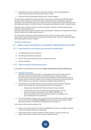 •    Eskatzailearen nortasun dokumentua (erakusteko besterik ez, datu horiek egiaztatzeko):
           Nortasun Agiri Nazionala / atzerritararraren nortasun txartela.

      •    Soil-soilik erakunde kudeatzaileak eskatzen badu, errenten frogagiria.
 52 urtetik gorako langileentzat sorospenaren jasotza mantentzeko, aurretiko hamabi hilabeteko epean
 jasotako errenten aitorpena aurkeztu beharko dute onuradunek Erakunde kudeatzailean, dagozkien
 ziurtagiriekin batera. Eskubidea jasotzen den datatik edo honen berraste datatik hamabi hilabete igarotzen
 diren bakoitzean aitorpen hori aurkeztu beharko da, aipatutako epea betetzeen denetik 15 eguneko epean.

 Aipatutako epean aitorpena aurkezten ez bada, sorospenaren ordainaren eta Gizarte Segurantzaren
 kotizazioaren etetea gertatuko da.
 Aipatutako epetik kanpo aitorpena aurkezten bada, hala badagokio, eskubidearen sortzapenaren berrasteak
 aitorpena aurkezten den datatik eragina izango du.

 52 urtetik gorako sorospenaren langile jasotzaileek Hitzarmen Berezia izenpetu ahalko dute Gizarte
 Segurantzaren Diruzaintza Orokorraren Zuzendaritza Probintzialen bidez, Erakunde Kudeatzaileak egiten
 duen jubilazioagatiko kotizazioa osatzeko.

 Inprimakien ereduetara joan.

7.5       ¿Sigue en paro y sin derecho a una prestación? (Renta Activa de Inserción)

7.5.1      Laneratzeko Errenta Aktiboa jaso dezaketen kolektiboak:

      •    45 urtetik gorako epe luzeko langabeak

      •    45 urtetik gorako itzulitako emigranteak

      •    Genero indarkeriaren biktimak edo etxeko indarkeriaren biktimak

      •    Pertsona elbarrituak.

7.5.2      Aurkeztu beharreko dokumentazioa

 Laneratzearen Errenta Aktiboa jaso ahal izateko ondoko dokumentazioa aurkeztu beharko duzu:


      •    Eskariaren eredu ofiziala.
           Eskarirako inprimakiak honakoa biltzen du: eskatzailearen eta berarekin elkarbizi edo bere
           ardurapean direnen errenta-aitorpenak, banku-helbideratzearen inprimakia, jarduera-
           konpromisoa eta AEATn (Zerga Administrazioko Estatu Agentzia) informazio-eskaera egin den
           baimena. Bertan, kontribuzio mailakoa ez den ezintasuneko pentsioaren onuraduna den edo ez
           adierazi beharko da, eta hala bada, pentsioaren zenbatekoa adierazi beharko da.

      •    Eskatzailearen eta berarekin elkarbizi edo bere ardurapean direnen eta eskaeran agertzen
           direnen nortasun-agiriak (datu horiek egiaztatzeko baino ez dira erakutsiko):
               o    Nortasun Agiri Nazionala (DNI (NAN)/ Atzerritarren nortasun txartela).
               o    Familia-liburua, edo dokumentu baliokidea atzerritarrak badira. 26 urtetik
                    gorako seme-alaba ezindua alegatuz gero, INSSk, IMSERSOk edo
                    autonomia erkidegoko erakunde eskudunak luzatutako minusbaliotasun eta
                    gradu egiaztagiria aurkeztu beharko da.

      •    %33 edo handiagoko ezintasuna, edo ehuneko bereko laneko gaitasunaren murriztea eragiten
           duen ezintasuna dela eta ezindua izateagatik programan sartuz gero, administrazio publiko
           eskudunak luzatutako minusbaliotasun-egiaztagiria aurkeztu beharko da.
 Ezindu-izaera ondoko agiriekin egiaztatzen da:


      •    Adineko eta Gizarte Zerbitzuetako Institutuak (IMSERSO) edo autonomia erkidegoko erakunde
           eskudunak luzatutako ebazpena edo egiaztagiria.

      •    Gizarte Segurantzaren Institutu Nazionalaren (INSS) ebazpena, ezintasun iraunkor oso,
           absolutu eta ezintasun handiko pentsiodun izaera egiaztatzen duena.




                                                       46
 