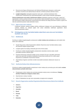 •    Ekonomia eta Ogasun Ministerioaren edo Defentsa Ministerioaren ebazpena, zerbitzurako
           ezintasun iraunkorra edo balioezintasuna dela-eta, erretiroko pentsioa aitortzen duena.

      •    Langile emigrantea izateagatik programan sartuz gero, probintzia bakoitzean diren
           Gobernuaren Ordezkaritza edo Azpiordezkaritzetako Laneko Arloak luzatutako egiaztagiria.
 Genero-indarkeriaren edo etxeko indarkeriaren biktima izateagatik programan sartuz gero, izaera hori
 egiaztatzeko ondokoa aurkeztu beharko da: epai judiziala, babes-judizialeko agindua, Fiskaltzaren txostena
 edo administrazio publiko eskudunaren (autonomikoa edo tokikoa) edo abegi-zentroaren txostena, egoera hori
 dela eta asistentzia jasotzen duela adierazten duena.

7.5.3      Egin ezazu zure eskaria
          Programan sartzeko, eskaera enplegu zerbitzu publikoaren bulegoan edo www.redtrabaja.es helbidean
          aurkeztu beharko du, eskaera egiten den unean eskatutako baldintzak egiaztatzen dituen
          dokumentazioarekin batera.

7.6       Erkidegokoa ez den herrialde bateko atzerritarra zara eta zure herrialdera
          bueltatu nahi duzu?

7.6.1      Baldintzak

 Kontribuzio mailako langabeziagatiko prestazioaren ordain metatua eta aurreratua jaso ahal izateko bete
 behar diren baldintzak:


      •    Gizarte Segurantza mailan Espainiarekin aldebiko Hitzarmena duen herrialde batekoa izatea
           eta Espainian legezko egoitza izatea.

      •    Langabe egotea eta enplegu eskatzaile gisa izena emana izatea.

      •    Kontribuzio mailako langabeziagatiko prestaziorako eskubidea onartuta izatea, lanaldi
           partzialeko lanarekin bateratu gabe.

      •    Espainian lehenengo ordainaren datatik aurrera zenbatuta 30 egun naturaleko gehieneko
           epean bere jatorrizko herrialdera bueltatzeko konpromisoa hartzea eta hiru urteko epean
           Espainiara ez bueltatzeko konpromisoa hartzea.

      •    Atzerritartasun legerian ezarritako lurralde nazionaletik ateratzeko debekuaren kasuan ez
           izatea

7.6.2      Aurkeztu beharreko dokumentazioa

 Kontribuzio mailako langabeziagatiko prestazioaren ordain metatua eta aurreratua jaso ahal izateko ondoko
 dokumentazioa aurkeztu behar duzu:


      •    Prestazioaren ordain metatua eta aurreratua jasotzeko eskaria eredu normalizatuan, Enplegu
           Zerbitzu Publikoaren bulegoan ematen dena.

      •    Atzerritarraren nortasun txartela.

      •    Azken 6 hilabeteetan lan egin duen enpresatako zirutagiria edo ziurtagiriak.

7.6.3      Gizarte Segurantza mailan Espainiarekin hitzarmena duten herrialdeak:

          Andorra
          Argentina
          Australia
          Brasil
          Kanada
          Txile
          Kolonbia




                                                        47
 