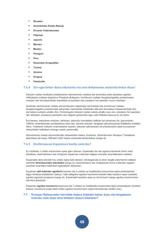     Ekuador
          Ameriketako Estatu Batuak
          Errusiar Federakundea
          Filipinak
          Japonia
          Maroko
          Mexiko
          Paraguai
          Peru
          Dominikar Errepublika
          Tunisia
          Ukraina
          Uruguai
          Venezuela

7.6.4      Zer egin behar duzu eskatzeko eta zein dokumentu aurkeztu behar duzu?

 Edozein unetan itzultzeko prestazioaren abonamendu metatua eta aurreratua eska dezakezu egoitza
 helbidearen arabera dagokizun Prestazio-Bulegoan, kontribuzio mailako langabeziagatiko prestazioaren
 onarpen edo berraspenerako eskubidea duzuenean edo prestazio hori jasotzen duzun bitartean.

 Itzultzean abonamendu metatu ekonomikoaren eskarirako inprimakiak edo kontribuzio mailako
 langabeziagatiko prestaziorako eskarirako inprimakiak (hasierako alta edo berrastea) independenteak dira,
 eta batera aurkeztu ahalko dira. Ondorengoko edozein unetan eskatu ahalko duzu ere, prestazio hori jasotzen
 den bitartean; prestazioa jasotzeko zain dagoen gutxieneko egun edo hilabete kopurua ez da behar.

 Era berean, eskariaren ereduan, beharrez, jatorrizko herrialdeko helbide bat zehaztuko da, gainontzeko
 %60ren ordainketarako ezinbestekoa dena eta, edozein kasutan, langileari jakinarazpenak bidaltzeko erabiliko
 dena. Txekearen bidezko ordainketaren kasuan, eskarian jakinarazten da prestazioaren jabe-onuradunari
 zehaztutako helbidean emango zaiola, pertsonalki.

 Abonamendu metatu ekonomikorako eskariarekin batera, itzultzean, Atzerritarraren Nortasun Txartelaren
 jatorrizkoa eta kopia, NIErekin (AIZ) batera aurkeztea beharrezkoa izango da.

7.6.5      Etorkizunean Espainiara buelta zaitezke?

 Ez itzultzeko 3 urteko konpromiso epea igaro denean, Espainiako lan eta egoitza baimenak berriz eska
 ditzakezu, atzerritartasun eta inmigrazio esparruan indarrean dagoen araudian ezarritakoaren arabera.

 Espainiatik atera denetik hiru urteko epea bete denean, erkidegokoak ez diren langile atzerritarren taldean
 sartzeko lehentasuneko eskubidea izango du, atzerritartasun eta inmigrazioari buruz indarrean dagoen
 araudian ezarritako baldintzak egiaztatzen dituenean.

 Espainian aldi baterako egoiliarra bazinen eta 3 urtetan ez bueltatzeko konpromiso-epea amaitutakoan
 legez itzultzea erabakitzen baduzu, hala balegokio egoitza iraunkorra lortzeko falta zitzaizun epea osatzeko
 egoitza egoerak jarraipena izango du. Espainiatik kanpoko epea ez da kontuan izango egoitza iraunkorraren
 baimena jasotzeko.

 Espainian egoitza iraunkorra bazenuen eta 3 urtetan ez bueltatzeko konpromiso-epea amaitutakoan itzultzen
 bazara, prozedura sinple baten bidez egoitza iraunkorraren izaera berreskuratu ahalko duzu.

7.7       Europar Batasuneko herrialde batera bidaiatu behar duzu eta langabezia
          kobratu nahi duzu lana bilatzen duzun bitartean?




                                                     48
 