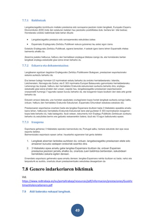7.7.1       Baldintzak

  Langabeziagatiko kontribuzio mailako prestazioa edo sorospena jasotzen duten langileek, Europako Esparru
  Ekonomikoko (EEE) kide den estaturen batetan hau jasotzeko posibilitatea dute, bertara lan bila badoaz.
  Horretarako ondoko baldintzak bete behar dituzte:


      •     Langabeziagatiko prestazio edo sorospenerako eskubidea izatea.

      •     Espainiako Enplegurako Zerbitzu Publikoen eskura gutxienez lau astez egon izana.
  Estatuko Enplegurako Zerbitzu Publikoak, egoera berezitan, 4 asteak igaro baino lehen Espainiatik irtetea
  baimendu ahalko du.

  Atzerrira joateko helburua, helburu den herrialdean enplegua bilatzea izango da, eta horretarako bertan
  langileak enplegu-eskatzaile gisa izena eman beharko du.

7.7.2       Eskaera eta dokumentazioa:

  Langilearen egoitzari dagokion Enplegurako Zerbitzu Publikoaren Bulegoan, prestazioen esportaziorako
  eskaria aurkeztu beharko da.

  Era berean bulego horretan U3 inprimakiak eskatu beharko da ondoko herrialdeetarako: Islandia,
  Lietchenstein, Norvegia eta Suitza; eta E 303 inprimakia Europar Batasuneko gainontzeko herrialdeetarako.
  Lehenengo lau kopiak, helburu den herrialdeko Erakunde eskudunean aurkeztu beharko dira, enplegu-
  eskatzaile gisa izena ematen den unean; izapide hau, langabeziagatiko prestazioen esportazioaren
  onarpenetik hurrengo 7 eguneko epean burutu beharko da, eta bosgarren kopia itzultzen den data arte gorde
  beharko da.

  Edozein arrazoi dela-eta, une horretan aipatutako ziurtagiriaren kopia horiek langileak aurkeztu ezingo balitu,
  orduan, helburu den herrialdeko Erakunde Eskudunari, Espainiako Erkundeari eskatzea eskatuko dio.

  Prestazioaren esportazioa onartzen bada eta langilea Espainiara itzultzen bada 3 hilabeteko epealdia amaitu
  baino lehen, helburuko herrialdeko Erakunde Eskudunak bere atal guztietan E 303 inprimakiaren bosgarren
  kopia bete beharko du, hala badagokio. Itzuli ostean, dokumentu hori Enplegu Publikoko Zerbitzuan aurkeztu
  beharko du eskubidea berriro ere gaitzeko eskaerarekin batera, itzuli eta 15 egun balioduneko epean.

7.7.3       Iraupena

  Esportazia gehienez 3 hilabeteko eperako baimenduko da, Portugal salbu; bertara eskubide den epe osoa
  esporta daiteke.
  Baimendutako esportazio epean zehar, hauetariko egoeraren bat gerta daiteke:

      1.    Langileak atzerrian lanbidea aurkitzen du; orduan, langabeziagatiko prestazioen etete edo
            amaierari buruzko xedapen orokorrak ezarriko dira.
      2.    3 hilabeteko epea amaitu gabe langilea Espainiara itzultzen da; orduan Espainian
            prestazioa jasotzen jarraitu ahalko du, onartuta zuen baldintza berberetan, eskubideari
            berrekiteko eskaria egiten denean.
  Emandako esportazio gehieneko epea amaitu denean; langilea Espainiara nahita itzultzen ez bada, nahiz eta
  lanposturik ez aurkitu, onartuta zituen prestazioentzako eskubidea desagertzen da.


7.8 Genero indarkeriaren biktimak
Vid.
https://www.redtrabaja.es/eu/portaltrabaja/resources/pdf/informacion/prestaciones/GuiaVic
timasViolenciaGenero.pdf

7.9        Aldi baterako nekazal langileak.




                                                      49
 